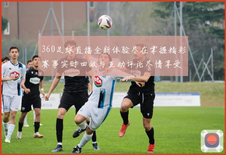 360足球直播全新体验尽在掌握精彩赛事实时回放与互动评论尽情享受足球盛宴