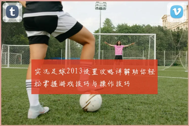 实况足球2013设置攻略详解助你轻松掌握游戏技巧与操作技巧