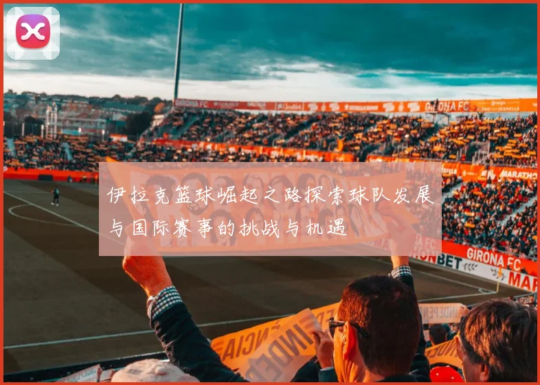 伊拉克篮球崛起之路探索球队发展与国际赛事的挑战与机遇